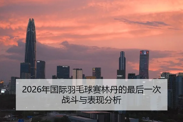 2026年国际羽毛球赛林丹的最后一次战斗与表现分析