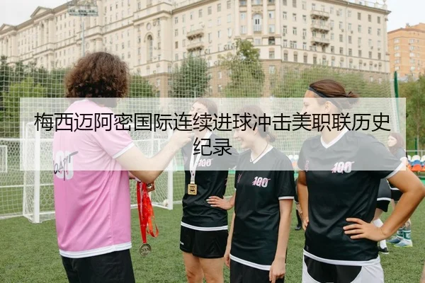 梅西迈阿密国际连续进球冲击美职联历史纪录